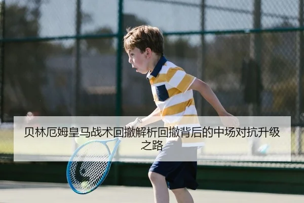 贝林厄姆皇马战术回撤解析回撤背后的中场对抗升级之路