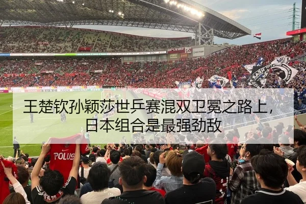 王楚钦孙颖莎世乒赛混双卫冕之路上，日本组合是最强劲敌